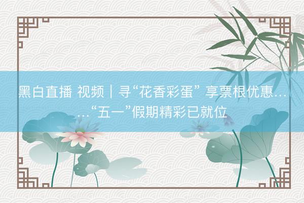 黑白直播 视频｜寻“花香彩蛋” 享票根优惠……“五一”假期精彩已就位
