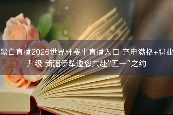 黑白直播2026世界杯赛事直播入口 充电满格+职业升级 新疆伊犁邀您共赴“五一”之约