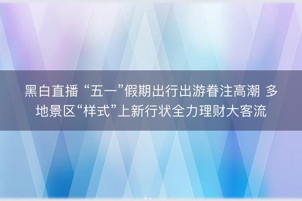 黑白直播 “五一”假期出行出游眷注高潮 多地景区“样式”上新行状全力理财大客流