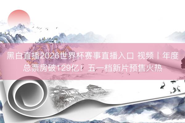 黑白直播2026世界杯赛事直播入口 视频丨年度总票房破129亿！五一档新片预售火热