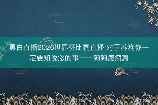 黑白直播2026世界杯比赛直播 对于养狗你一定要知说念的事——狗狗癫痫篇
