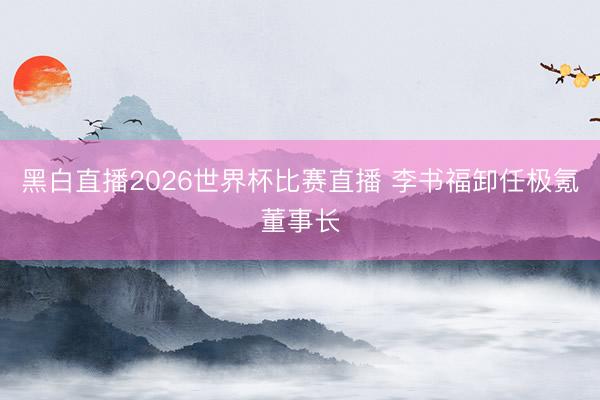 黑白直播2026世界杯比赛直播 李书福卸任极氪董事长