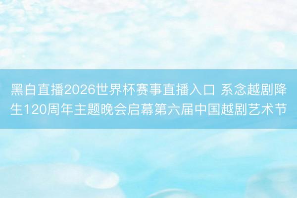 黑白直播2026世界杯赛事直播入口 系念越剧降生120周年主题晚会启幕第六届中国越剧艺术节