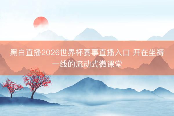 黑白直播2026世界杯赛事直播入口 开在坐褥一线的流动式微课堂