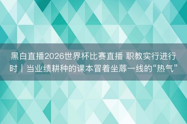 黑白直播2026世界杯比赛直播 职教实行进行时｜当业绩耕种的课本冒着坐蓐一线的“热气”