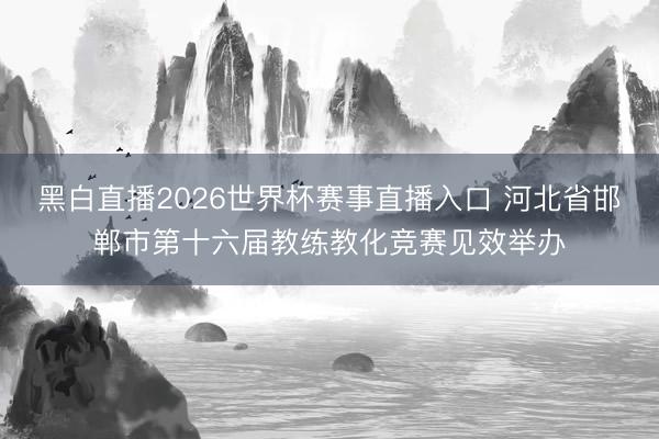 黑白直播2026世界杯赛事直播入口 河北省邯郸市第十六届教练教化竞赛见效举办