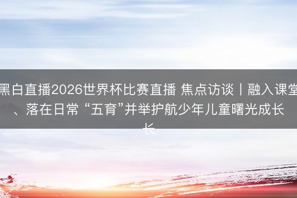 黑白直播2026世界杯比赛直播 焦点访谈丨融入课堂、落在日常 “五育”并举护航少年儿童曙光成长