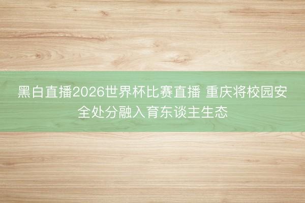 黑白直播2026世界杯比赛直播 重庆将校园安全处分融入育东谈主生态
