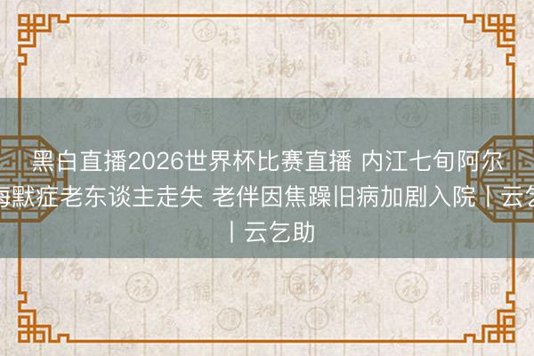 黑白直播2026世界杯比赛直播 内江七旬阿尔茨海默症老东谈主走失 老伴因焦躁旧病加剧入院丨云乞助