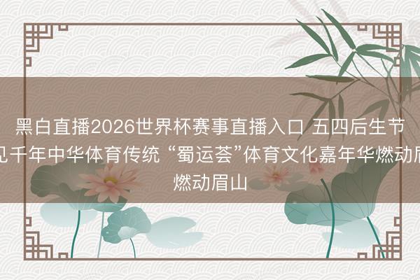 黑白直播2026世界杯赛事直播入口 五四后生节再见千年中华体育传统 “蜀运荟”体育文化嘉年华燃动眉山