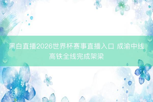黑白直播2026世界杯赛事直播入口 成渝中线高铁全线完成架梁