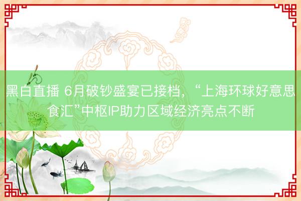 黑白直播 6月破钞盛宴已接档，“上海环球好意思食汇”中枢IP助力区域经济亮点不断