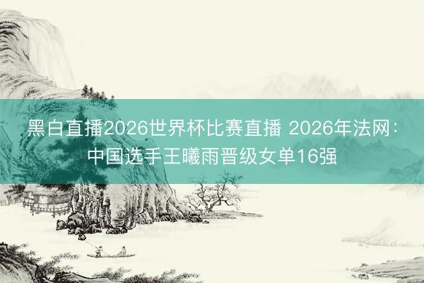 黑白直播2026世界杯比赛直播 2026年法网：中国选手王曦雨晋级女单16强