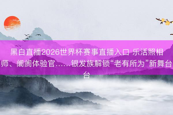 黑白直播2026世界杯赛事直播入口 乐活照相师、阛阓体验官……银发族解锁“老有所为”新舞台