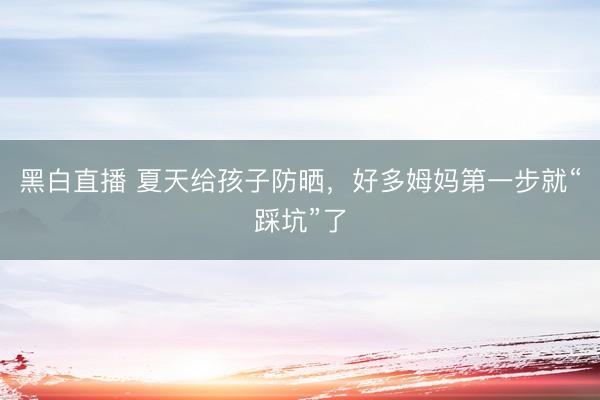 黑白直播 夏天给孩子防晒，好多姆妈第一步就“踩坑”了