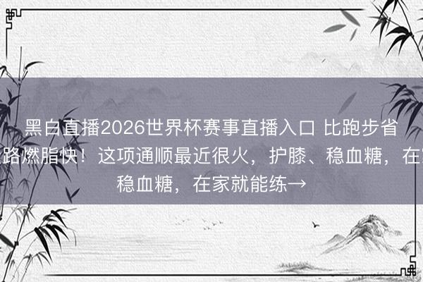 黑白直播2026世界杯赛事直播入口 比跑步省劲儿、比走路燃脂快！这项通顺最近很火，护膝、稳血糖，在家就能练→