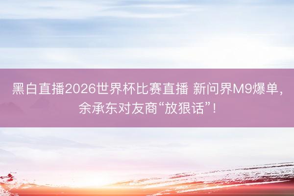 黑白直播2026世界杯比赛直播 新问界M9爆单,余承东对友商“放狠话”!