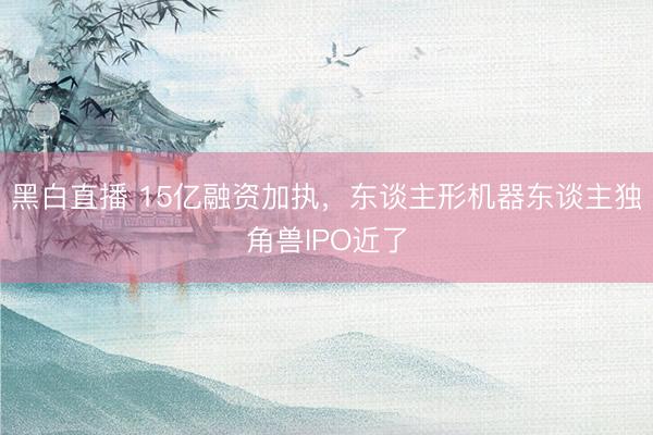 黑白直播 15亿融资加执，东谈主形机器东谈主独角兽IPO近了