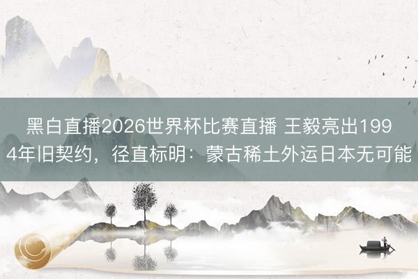 黑白直播2026世界杯比赛直播 王毅亮出1994年旧契约，径直标明：蒙古稀土外运日本无可能