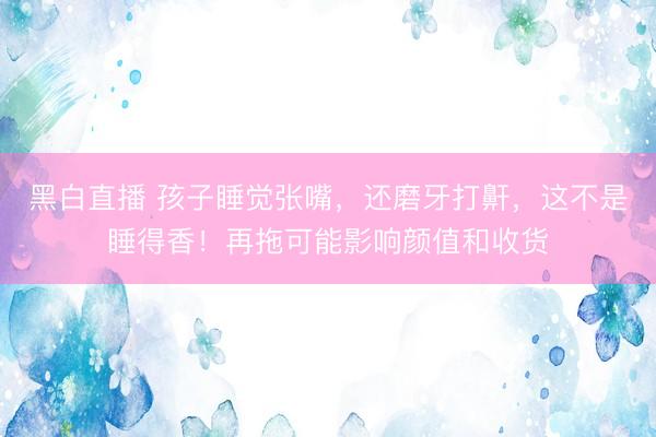 黑白直播 孩子睡觉张嘴，还磨牙打鼾，这不是睡得香！再拖可能影响颜值和收货
