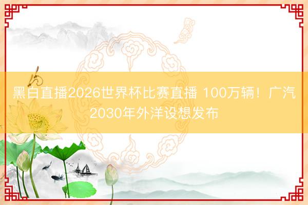 黑白直播2026世界杯比赛直播 100万辆！广汽2030年外洋设想发布
