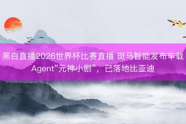 黑白直播2026世界杯比赛直播 斑马智能发布车载Agent“元神小剧”，已落地比亚迪