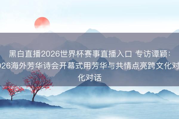 黑白直播2026世界杯赛事直播入口 专访谭颖：2026海外芳华诗会开幕式用芳华与共情点亮跨文化对话