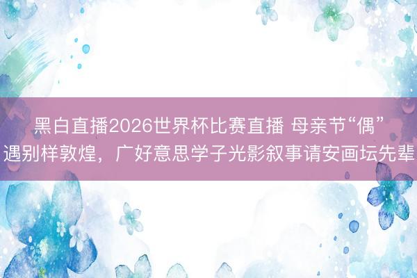 黑白直播2026世界杯比赛直播 母亲节“偶”遇别样敦煌，广好意思学子光影叙事请安画坛先辈