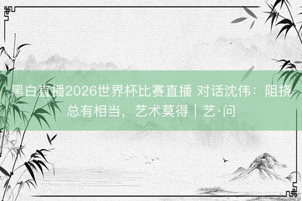 黑白直播2026世界杯比赛直播 对话沈伟：阻挠总有相当，艺术莫得｜艺·问