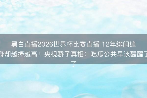 黑白直播2026世界杯比赛直播 12年绯闻缠身却越捧越高！央视骄子真相：吃瓜公共早该醒醒了