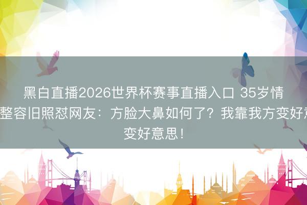 黑白直播2026世界杯赛事直播入口 35岁情妇晒整容旧照怼网友：方脸大鼻如何了？我靠我方变好意思！