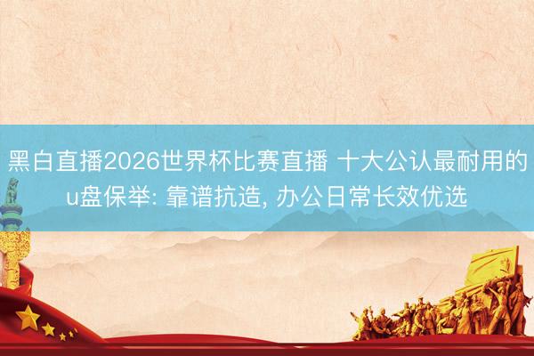 黑白直播2026世界杯比赛直播 十大公认最耐用的u盘保举: 靠谱抗造， 办公日常长效优选
