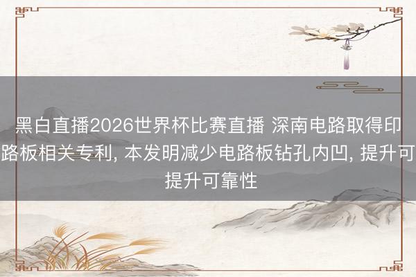 黑白直播2026世界杯比赛直播 深南电路取得印制电路板相关专利， 本发明减少电路板钻孔内凹， 提升可靠性