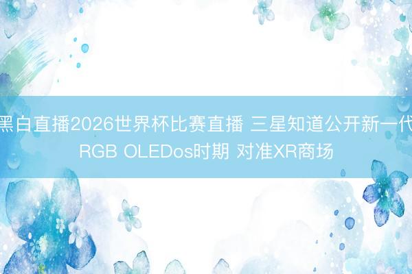黑白直播2026世界杯比赛直播 三星知道公开新一代RGB OLEDos时期 对准XR商场