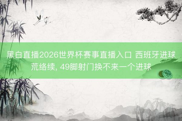 黑白直播2026世界杯赛事直播入口 西班牙进球荒络续， 49脚射门换不来一个进球