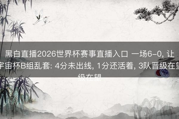 黑白直播2026世界杯赛事直播入口 一场6-0, 让宇宙杯B组乱套: 4分未出线, 1分还活着, 3队晋级在望