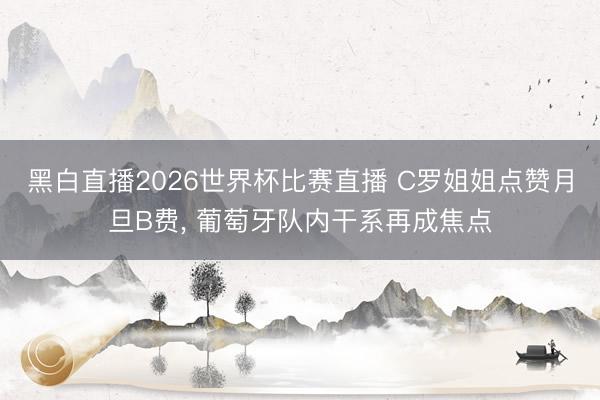 黑白直播2026世界杯比赛直播 C罗姐姐点赞月旦B费， 葡萄牙队内干系再成焦点