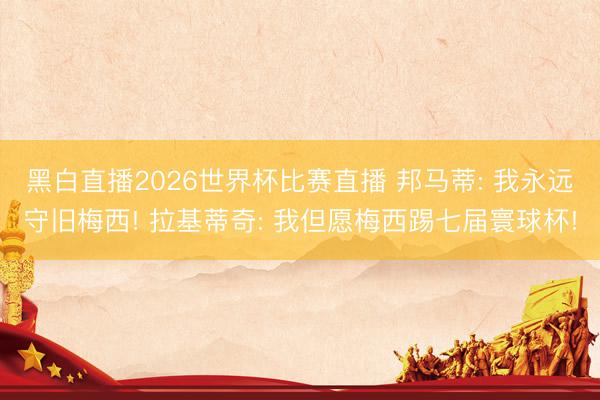 黑白直播2026世界杯比赛直播 邦马蒂: 我永远守旧梅西! 拉基蒂奇: 我但愿梅西踢七届寰球杯!