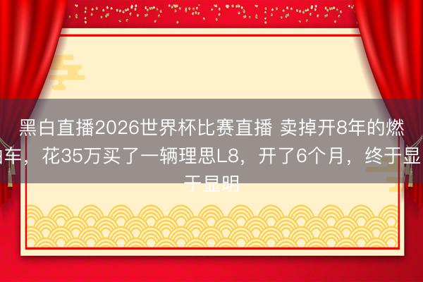 黑白直播2026世界杯比赛直播 卖掉开8年的燃油车,花35万买了一辆理思L8,开了6个月,终于显明