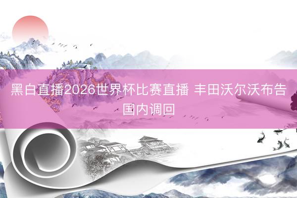 黑白直播2026世界杯比赛直播 丰田沃尔沃布告国内调回
