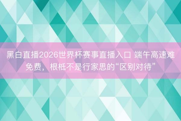 黑白直播2026世界杯赛事直播入口 端午高速难免费,根柢不是行家思的“区别对待”