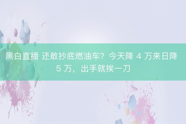黑白直播 还敢抄底燃油车?今天降 4 万来日降 5 万,出手就挨一刀