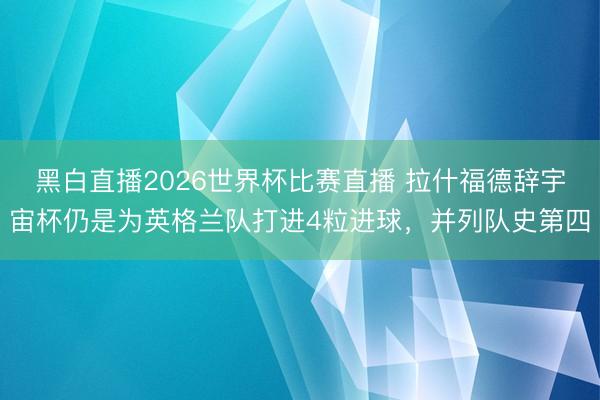 黑白直播2026世界杯比赛直播 拉什福德辞宇宙杯仍是为英格兰队打进4粒进球,并列队史第四