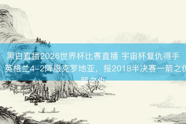 黑白直播2026世界杯比赛直播 宇宙杯复仇得手!英格兰4-2降服克罗地亚,报2018半决赛一箭之仇