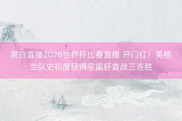黑白直播2026世界杯比赛直播 开门红!英格兰队史初度获得宇宙杯首战三连胜