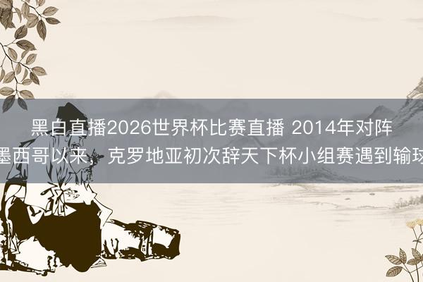 黑白直播2026世界杯比赛直播 2014年对阵墨西哥以来,克罗地亚初次辞天下杯小组赛遇到输球