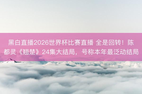 黑白直播2026世界杯比赛直播 全是回转!陈都灵《翘楚》24集大结局,号称本年最泛动结局