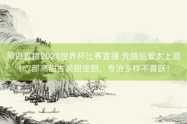 黑白直播2026世界杯比赛直播 先婚后爱太上面!7部高甜古装甜宠剧,专治多样不喜跃!