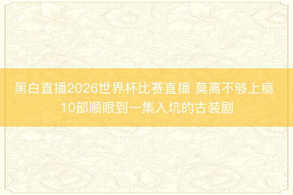 黑白直播2026世界杯比赛直播 莫离不够上瘾 10部顺眼到一集入坑的古装剧
